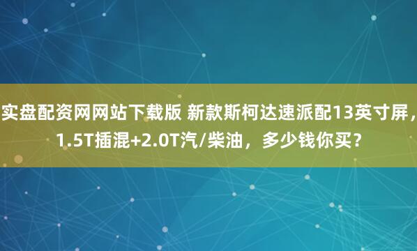 实盘配资网网站下载版 新款斯柯达速派配13英寸屏，1.5T插混+2.0T汽/柴油，多少钱你买？