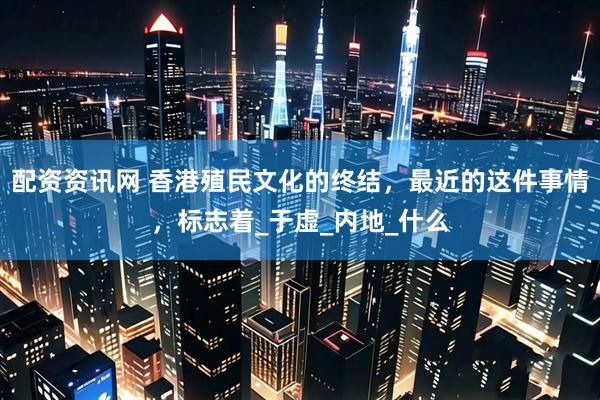 配资资讯网 香港殖民文化的终结，最近的这件事情，标志着_于虚_内地_什么