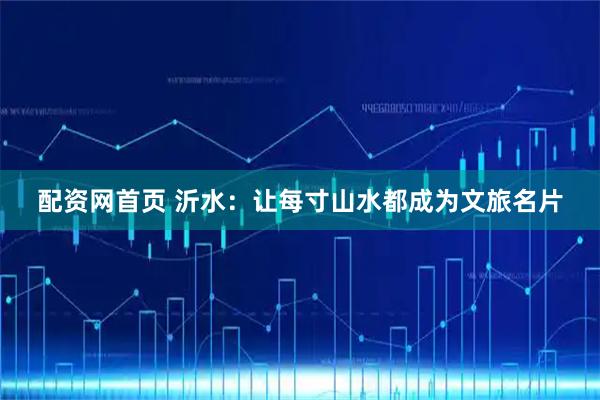 配资网首页 沂水：让每寸山水都成为文旅名片