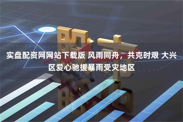 实盘配资网网站下载版 风雨同舟，共克时艰 大兴区爱心驰援暴雨受灾地区