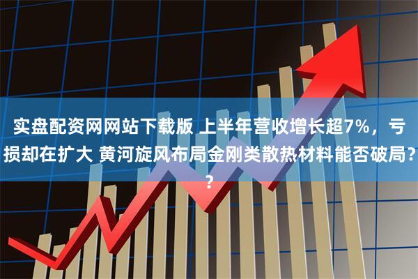 实盘配资网网站下载版 上半年营收增长超7%，亏损却在扩大 黄河旋风布局金刚类散热材料能否破局？