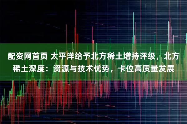 配资网首页 太平洋给予北方稀土增持评级，北方稀土深度：资源与技术优势，卡位高质量发展