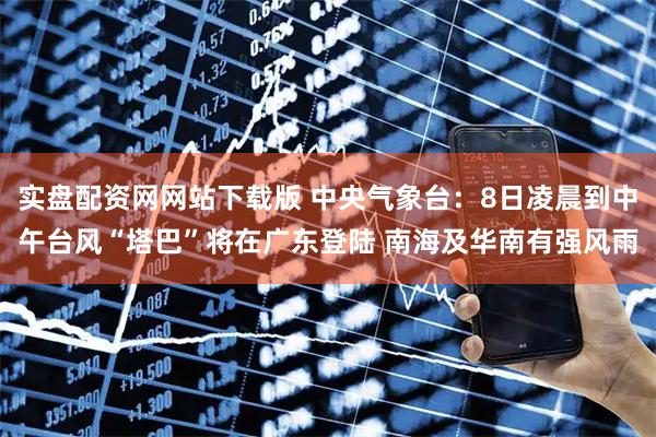 实盘配资网网站下载版 中央气象台：8日凌晨到中午台风“塔巴”将在广东登陆 南海及华南有强风雨