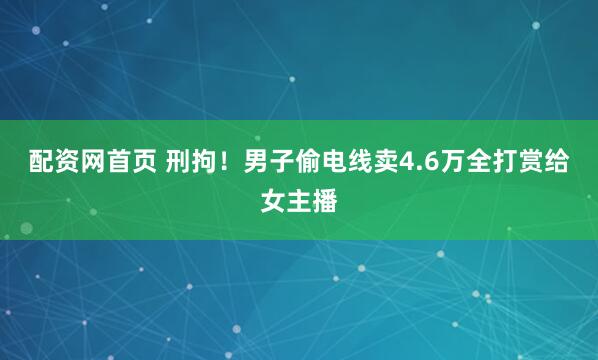 配资网首页 刑拘！男子偷电线卖4.6万全打赏给女主播