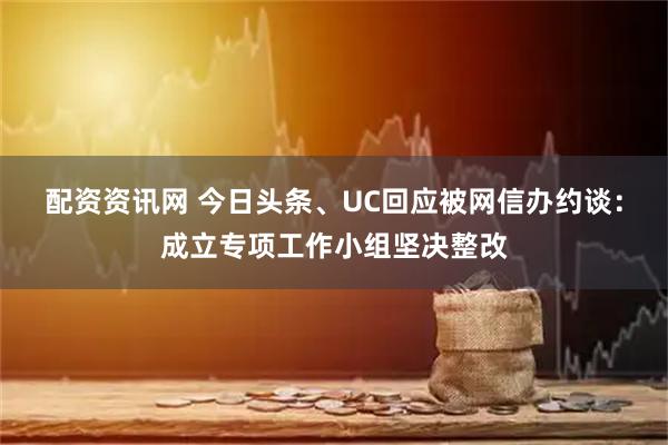 配资资讯网 今日头条、UC回应被网信办约谈：成立专项工作小组坚决整改