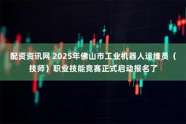 配资资讯网 2025年佛山市工业机器人运维员（技师）职业技能竞赛正式启动报名了