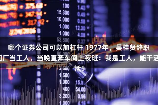 哪个证券公司可以加杠杆 1977年，吴桂贤辞职回厂当工人，当晚直奔车间上夜班：我是工人，能干活！